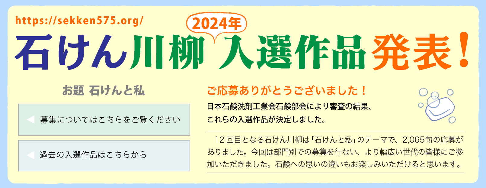 石けん川柳　2024入選作品発表！ ご応募ありがとうございました！
        日本石鹸洗剤工業会石鹸部会により審査の結果、これらの入選作品が決定しました。12回目となる石けん川柳は「石けんと私」のテーマで募集され、2,150句の応募作品がありました。最優秀賞は中学生！ 他にも小中学生が石けんに親しんでいることがうかがえる応募が印象的でした。
        