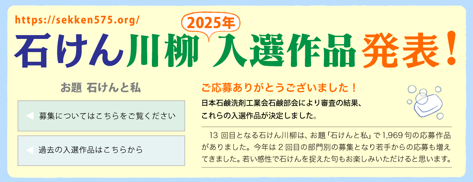 石けん川柳　2025入選作品発表！ ご応募ありがとうございました！
日本石鹸洗剤工業会石鹸部会により審査の結果、これらの入選作品が決定しました。13回目となる石けん川柳は、お題「石けんと私」で1,969句の応募作品がありました。今年は2回目の部門別の募集となり若手からの応募も増えてきました。若い感性で石けんを捉えた句もお楽しみいただけると思います。
